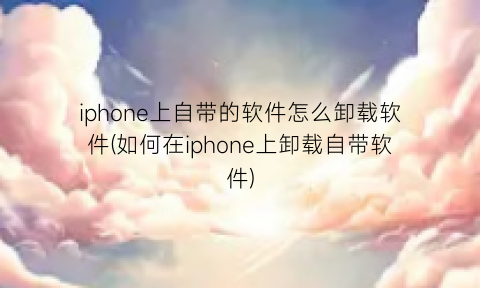 iphone上自带的软件怎么卸载软件(如何在iphone上卸载自带软件)