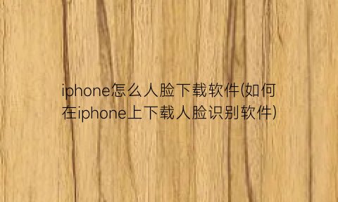 “iphone怎么人脸下载软件(如何在iphone上下载人脸识别软件)