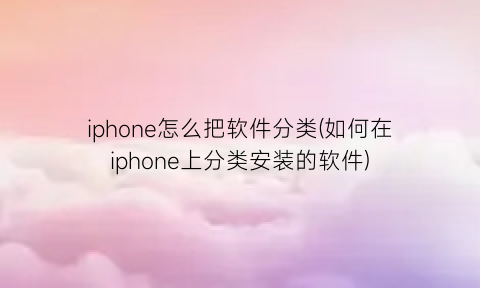 “iphone怎么把软件分类(如何在iphone上分类安装的软件)