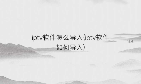 iptv软件怎么导入(iptv软件如何导入)