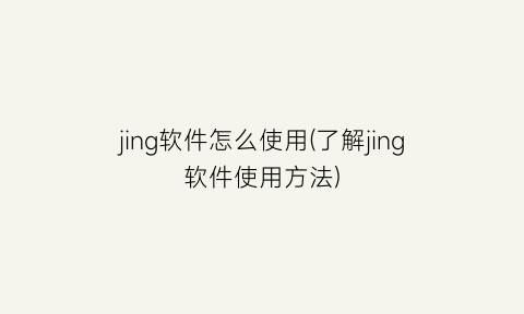 “jing软件怎么使用(了解jing软件使用方法)