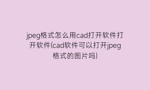 jpeg格式怎么用cad打开软件打开软件(cad软件可以打开jpeg格式的图片吗)