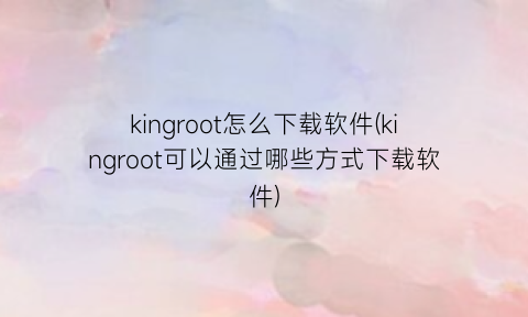 kingroot怎么下载软件(kingroot可以通过哪些方式下载软件)