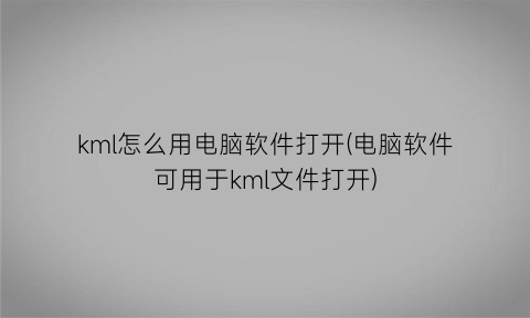 kml怎么用电脑软件打开(电脑软件可用于kml文件打开)