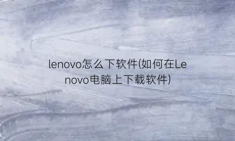 lenovo怎么下软件(如何在Lenovo电脑上下载软件)