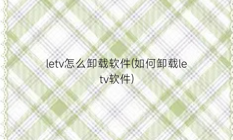 “letv怎么卸载软件(如何卸载letv软件)