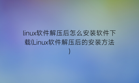 linux软件解压后怎么安装软件下载(Linux软件解压后的安装方法)