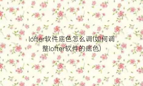 “lofter软件底色怎么调(如何调整lofter软件的底色)
