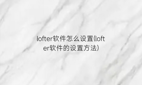 “lofter软件怎么设置(lofter软件的设置方法)