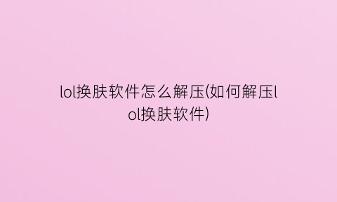 “lol换肤软件怎么解压(如何解压lol换肤软件)
