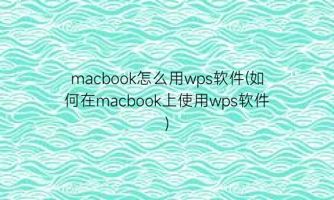 macbook怎么用wps软件(如何在macbook上使用wps软件)