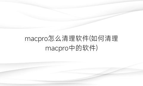 macpro怎么清理软件(如何清理macpro中的软件)