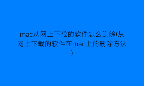 mac从网上下载的软件怎么删除(从网上下载的软件在mac上的删除方法)