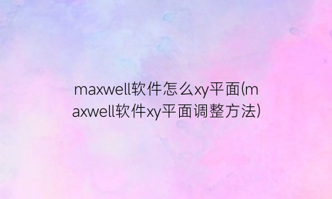 maxwell软件怎么xy平面(maxwell软件xy平面调整方法)