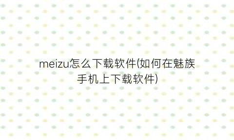 “meizu怎么下载软件(如何在魅族手机上下载软件)
