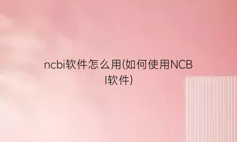 ncbi软件怎么用(如何使用NCBI软件)