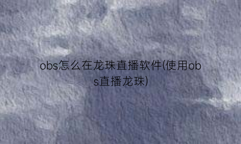 obs怎么在龙珠直播软件(使用obs直播龙珠)