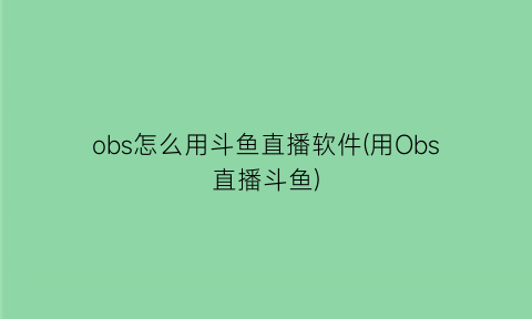 obs怎么用斗鱼直播软件(用Obs直播斗鱼)