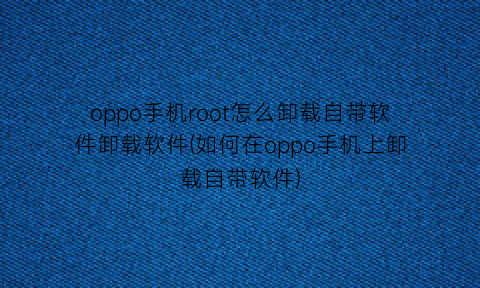 “oppo手机root怎么卸载自带软件卸载软件(如何在oppo手机上卸载自带软件)