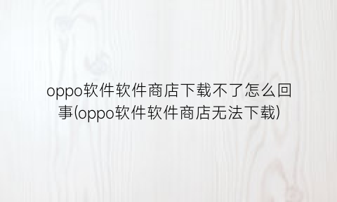 “oppo软件软件商店下载不了怎么回事(oppo软件软件商店无法下载)