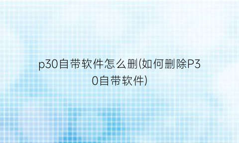 “p30自带软件怎么删(如何删除P30自带软件)