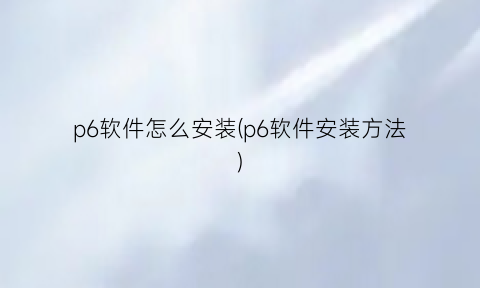 “p6软件怎么安装(p6软件安装方法)