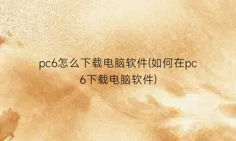 “pc6怎么下载电脑软件(如何在pc6下载电脑软件)