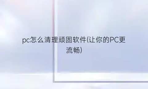 “pc怎么清理顽固软件(让你的PC更流畅)