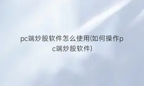 “pc端炒股软件怎么使用(如何操作pc端炒股软件)
