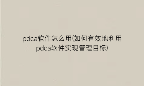 pdca软件怎么用(如何有效地利用pdca软件实现管理目标)