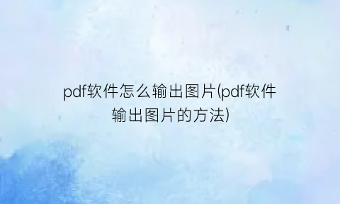 “pdf软件怎么输出图片(pdf软件输出图片的方法)