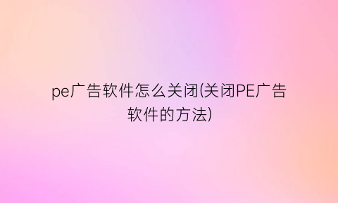 “pe广告软件怎么关闭(关闭PE广告软件的方法)