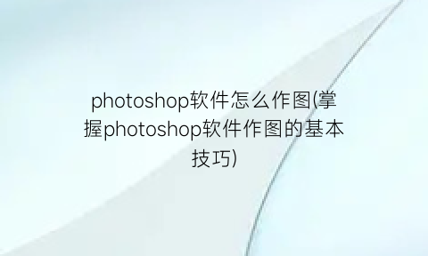 photoshop软件怎么作图(掌握photoshop软件作图的基本技巧)