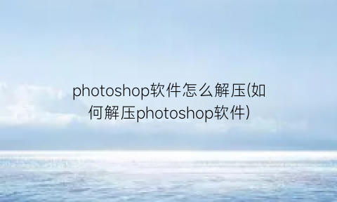 “photoshop软件怎么解压(如何解压photoshop软件)