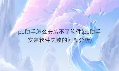 “pp助手怎么安装不了软件(pp助手安装软件失败的问题分析)