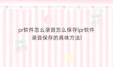 “pr软件怎么录音怎么保存(pr软件录音保存的具体方法)