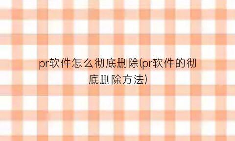 “pr软件怎么彻底删除(pr软件的彻底删除方法)