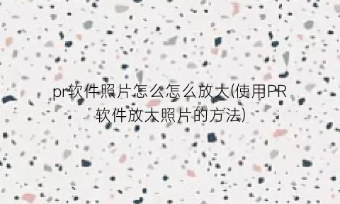 “pr软件照片怎么怎么放大(使用PR软件放大照片的方法)