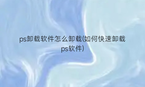 ps卸载软件怎么卸载(如何快速卸载ps软件)