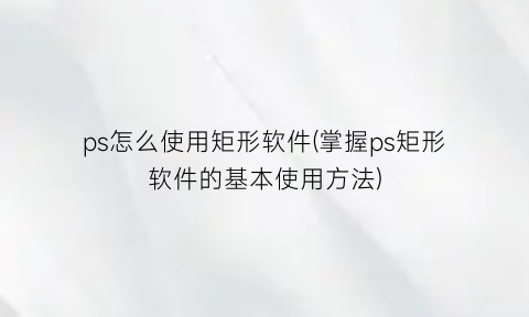 “ps怎么使用矩形软件(掌握ps矩形软件的基本使用方法)