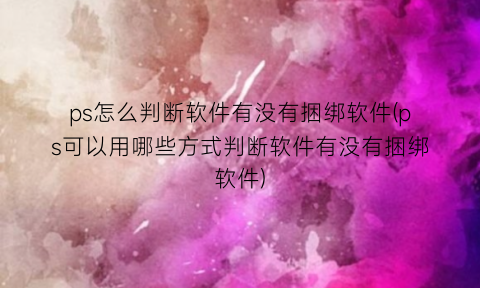 ps怎么判断软件有没有捆绑软件(ps可以用哪些方式判断软件有没有捆绑软件)