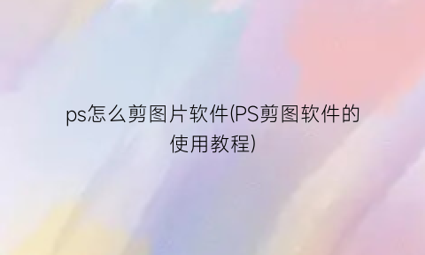 ps怎么剪图片软件(PS剪图软件的使用教程)