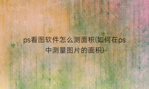 “ps看图软件怎么测面积(如何在ps中测量图片的面积)