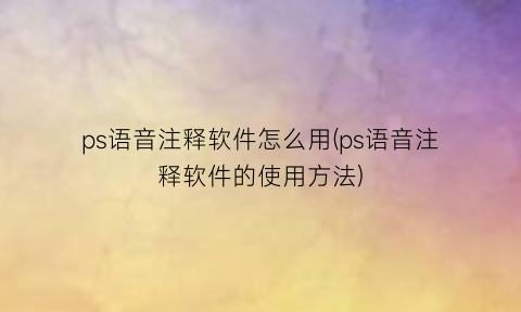 ps语音注释软件怎么用(ps语音注释软件的使用方法)