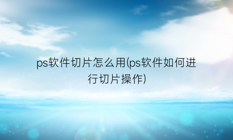 “ps软件切片怎么用(ps软件如何进行切片操作)