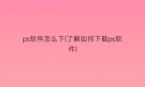 ps软件怎么下(了解如何下载ps软件)