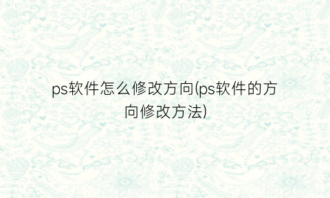 ps软件怎么修改方向(ps软件的方向修改方法)