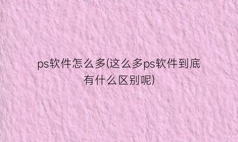 ps软件怎么多(这么多ps软件到底有什么区别呢)