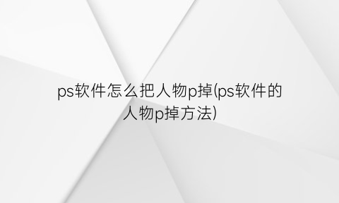 ps软件怎么把人物p掉(ps软件的人物p掉方法)