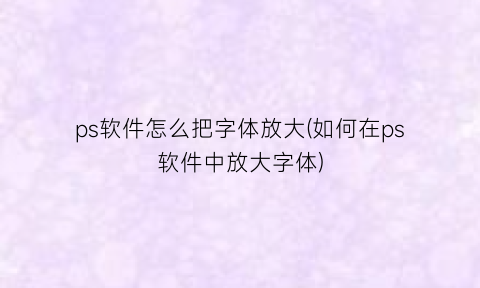 “ps软件怎么把字体放大(如何在ps软件中放大字体)